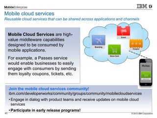 © 2012 IBM Corporation43
Mobile cloud services
Reusable cloud services that can be shared across applications and channels
MyApp
Boarding
Store Card
Event
Coupon
Join the mobile cloud services community!
ibm.com/developerworks/community/groups/community/mobilecloudservices
•Engage in dialog with product teams and receive updates on mobile cloud
services
•Participate in early release programs!
Mobile Cloud Services are high-
value middleware capabilities
designed to be consumed by
mobile applications.
For example, a Passes service
would enable businesses to easily
engage with consumers by sending
them loyalty coupons, tickets, etc.
 