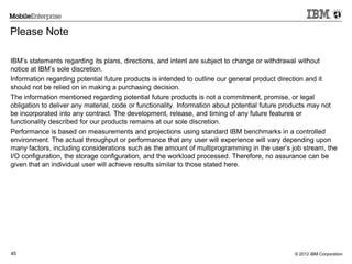 © 2012 IBM Corporation45
Please Note
IBM’s statements regarding its plans, directions, and intent are subject to change or withdrawal without
notice at IBM’s sole discretion.
Information regarding potential future products is intended to outline our general product direction and it
should not be relied on in making a purchasing decision.
The information mentioned regarding potential future products is not a commitment, promise, or legal
obligation to deliver any material, code or functionality. Information about potential future products may not
be incorporated into any contract. The development, release, and timing of any future features or
functionality described for our products remains at our sole discretion.
Performance is based on measurements and projections using standard IBM benchmarks in a controlled
environment. The actual throughput or performance that any user will experience will vary depending upon
many factors, including considerations such as the amount of multiprogramming in the user’s job stream, the
I/O configuration, the storage configuration, and the workload processed. Therefore, no assurance can be
given that an individual user will achieve results similar to those stated here.
 