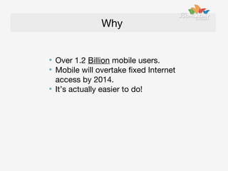 Why
Over 1.2 Billion mobile users.
Mobile will overtake fixed Internet
access by 2014.
It’s actually easier to do!

 