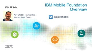 © 2016 IBM Corporation
IBM Mobile
IBM Mobile Foundation
Overview
Ajay Chebbi - Sr. Architect
IBM MobileFirst Foundation on Cloud @ajaychebbi
 