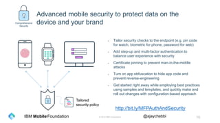 © 2016 IBM Corporation 10Foundation @ajaychebbiIBM Mobile
- Tailor security checks to the endpoint (e.g. pin code
for watch, biometric for phone, password for web)
- Add step-up and multi-factor authentication to
balance user experience with security
- Certificate pinning to prevent man-in-the-middle
attacks
- Turn on app obfuscation to hide app code and
prevent reverse-engineering
- Get started right away while employing best practices
using samples and templates, and quickly make and
roll out changes with configuration-based approach
Tailored
security policy
Comprehensive
Security
Advanced mobile security to protect data on the
device and your brand
http://bit.ly/MFPAuthAndSecurity
 