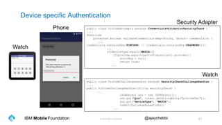 © 2016 IBM Corporation 11Foundation @ajaychebbiIBM Mobile
Device specific Authentication
Watch
Phone public class PinCodeAttempts extends CredentialsValidationSecurityCheck {
....
@Override
protected boolean validateCredentials(Map<String, Object> credentials) {
...
credentials.containsKey(PINCODE) || credentials.containsKey(PASSWORD))){
...
if(deviceType.equals(WATCH)){
if(pinCode.equals(getConfiguration().pinCode)){
errorMsg = null;
return true;
...
public class PinCodeChallengeHandler extends SecurityCheckChallengeHandler {
....
public PinCodeChallengeHandler(String securityCheck) {
...
JSONObject ans = new JSONObject();
ans.put("pin", intent.getStringExtra("pinCodeTxt"));
ans.put("deviceType", "WATCH");
submitChallengeAnswer(ans);
...
Security Adapter
Watch
 