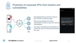 © 2016 IBM Corporation 12Foundation @ajaychebbiIBM Mobile
Protection of corporate APIs from hackers and
vulnerabilities
- App fingerprinting to prevent access to
your APIs from malicious apps
- Remote app disable and version
enforcement to protect users from security
vulnerabilities
- Use device whitelisting and blacklisting to
control the users and devices that access
your app
API
Comprehensive
Security
 