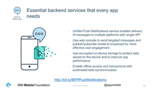 © 2016 IBM Corporation 13Foundation @ajaychebbiIBM Mobile
Essential backend services that every app
needs
- Unified Push Notifications service enables delivery
of messages to multiple platforms with single API
- Use web console to send targeted messages and
publish/subscribe model to broadcast for more
effective user engagement
- Use encrypted on-device storage to protect data
stored on the device and to improve app
performance
- Enable offline access and transactions with
automated data synchronization
Push &
Offline Sync
http://bit.ly/MFPPushNotifications
 