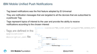 © 2016 IBM Corporation 15Foundation @ajaychebbiIBM Mobile
IBM Mobile Unified Push Notifications
- Tag based notifications was the first feature adopted by El Universal
- They are notification messages that are targeted to all the devices that are subscribed to
a particular Tag
- Tags represent topics of interest to the user and provide the ability to receive
notifications according to the chosen interest
<pushSender clientSecret="WNS_CLIENT_SECRET" packageSID="WNS_PACKAGE_SID"/>
...
...
...
<tags>
<tag>
<name>sports</name>
<description>Sports</description>
</tag>
<tag>
<name>tech</name>
<description>Technology</description>
</tag>
</tags>
- Tags are defined in the
application-
descriptor.xml file
 