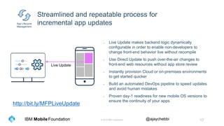 © 2016 IBM Corporation 17Foundation @ajaychebbiIBM Mobile
Streamlined and repeatable process for
incremental app updates
- Live Update makes backend logic dynamically
configurable in order to enable non-developers to
change front-end behavior live without recompile
- Use Direct Update to push over-the-air changes to
front-end web resources without app store review
- Instantly provision Cloud or on-premises environments
to get started quicker
- Build an automated DevOps pipeline to speed updates
and avoid human mistakes
- Proven day-1 readiness for new mobile OS versions to
ensure the continuity of your apps
App Lifecycle
Management
Live Update
http://bit.ly/MFPLiveUpdate
 