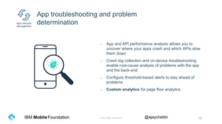 © 2016 IBM Corporation 18Foundation @ajaychebbiIBM Mobile
App troubleshooting and problem
determination
- App and API performance analysis allows you to
uncover where your apps crash and which APIs slow
them down
- Crash log collection and on-device troubleshooting
enable root-cause analysis of problems with the app
and the back-end
- Configure threshold-based alerts to stay ahead of
problems
App Lifecycle
Management
 
