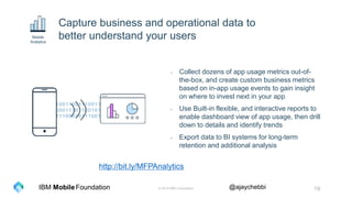 © 2016 IBM Corporation 19Foundation @ajaychebbiIBM Mobile
10011001110011
00011101100101
11100010111001
Capture business and operational data to
better understand your users
- Collect dozens of app usage metrics out-of-
the-box, and create custom business metrics
based on in-app usage events to gain insight
on where to invest next in your app
- Use Built-in flexible, and interactive reports to
enable dashboard view of app usage, then drill
down to details and identify trends
- Export data to BI systems for long-term
retention and additional analysis
Mobile
Analytics
http://bit.ly/MFPAnalytics
 