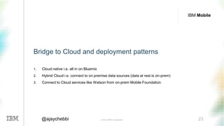 © 2016 IBM Corporation 23@ajaychebbi
IBM Mobile
Bridge to Cloud and deployment patterns
1. Cloud native i.e. all in on Bluemix
2. Hybrid Cloud i.e. connect to on premise data sources (data at rest
is on-prem)
 