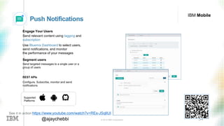 © 2016 IBM Corporation 34@ajaychebbi
IBM Mobile
Push Notifications
Engage Your Users
Send relevant content using tagging and
subscription
Use Bluemix Dashboard to select users,
send notifications, and monitor
the performance of your messages
Segment users
Send targeted messages to a single user or a
group of users
REST APIs
Configure, Subscribe, monitor and send
notifications
Supported
Platforms
See it in action https://www.youtube.com/watch?v=REs-JSqlIUI
 