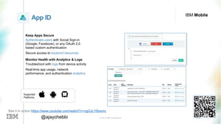 © 2016 IBM Corporation 36@ajaychebbi
IBM Mobile
App ID
Keep Apps Secure
Authenticate users with Social Sign-in
(Google, Facebook), or any OAuth 2.0
based custom authentication
Secure access to backend resources
Monitor Health with Analytics & Logs
Troubleshoot with logs from device activity
Real-time app usage, network
performance, and authentication analytics
Supported
Platforms
See it in action https://www.youtube.com/watch?v=vgGJLY8oxmc
 