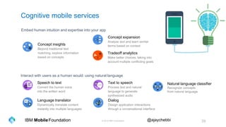 © 2016 IBM Corporation 39Foundation @ajaychebbiIBM Mobile
Cognitive mobile services
Tradeoff analytics
Make better choices, taking into
account multiple conflicting goals
Concept insights
Beyond traditional text
matching, explore information
based on concepts
Concept expansion
Analyze text and learn similar
terms based on context
Embed human intuition and expertise into your app
Natural language classifier
Recognize concepts
from natural language
Speech to text
Convert the human voice
into the written word
Text to speech
Process text and natural
language to generate
synthesized audio
Language translator
Dynamically translate content
instantly into multiple languages
Dialog
Design application interactions
through a conversational interface
Interact with users as a human would: using natural language
 