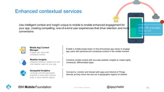 © 2016 IBM Corporation 40Foundation @ajaychebbiIBM Mobile
Enhanced contextual services
Geospatial Analytics
Leverage real-time geospatial
analytics to track when devices
enter or leave defined regions
Mobile App Content
Manager
Engage app users with
contextual content
Weather Insights
Integrate historical, reliable and real-
time weather data into your app
Use intelligent context and insight unique to mobile to enable enhanced engagement for
your app, creating compelling, one-of-a-kind user experiences that drive retention and more
conversions
Enable a mobile project team or line-of-business app owner to engage
app users with personal and contextual content in the mobile moment
Combine mobile context with accurate weather insights to create highly
contextual, differentiated apps
Connect to, monitor and interact with apps and Internet of Things
devices as they move into and out of geographic regions of interest
 