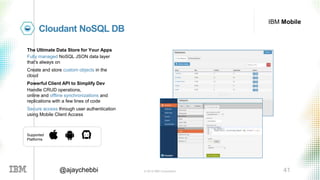 © 2016 IBM Corporation 41@ajaychebbi
IBM Mobile
Cloudant NoSQL DB
The Ultimate Data Store for Your Apps
Fully managed NoSQL JSON data layer
that's always on
Create and store custom objects in the
cloud
Powerful Client API to Simplify Dev
Handle CRUD operations,
online and offline synchronizations and
replications with a few lines of code
Secure access through user authentication
using Mobile Client Access
Supported
Platforms
 