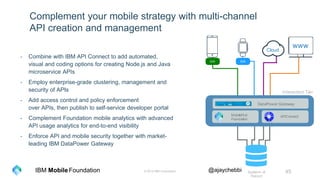 © 2016 IBM Corporation 45Foundation @ajaychebbiIBM Mobile
Complement your mobile strategy with multi-channel
API creation and management
- Combine with IBM API Connect to add automated,
visual and coding options for creating Node.js and Java
microservice APIs
- Employ enterprise-grade clustering, management and
security of APIs
- Add access control and policy enforcement
over APIs, then publish to self-service developer portal
- Complement Foundation mobile analytics with advanced
API usage analytics for end-to-end visibility
- Enforce API and mobile security together with market-
leading IBM DataPower Gateway
Cloud
Interaction Tier
SDK SDK
Systems of
Record
Create Run
ManageSecure
MobileFirst
Foundation
APIConnect
DataPower Gateway
www
 