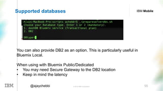 © 2016 IBM Corporation 55@ajaychebbi
IBM MobileSupported databases
You can also provide DB2 as an option. This is particularly useful in
Bluemix Local.
When using with Bluemix Public/Dedicated
• You may need Secure Gateway to the DB2 location
• Keep in mind the latency
 