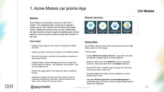 © 2016 IBM Corporation 63@ajaychebbi
IBM Mobile
Scenario:
Acme Motors is launching a new car to the Gen Y
market. The marketing team would like to release a
mobile app on iOS, Android and Windows with teaser
videos, additional brochure and a survey. Additionally,
the app should be smart enough by adapting app content
based on survey inputs as well as using Geo-location of
the user.
Client Need:
• Release mobile apps for iOS, Android, Windows and iWatch
and Gear
• Upload user/pass, brochure and videos on to a Mobile backend
• Roll out for test users, and then to Acme Motors customers on
external App Stores
• Integrate Mobile Content Management Service to adapt app
content based on criterion - user feedback, Geo location - such
as, work state/city, etc.
• Monitor the usage patterns and tweak and deliver updates to
the app
• Integrate Go-location sensing and deliver relevant actions -
scheduled maintenance, auto parts, vehicle insurance, etc.
when in the vicinity of the service centres
1. Acme Motors car promo App
Bluemix Offers:
Acme Motors App Dev team finds out about Bluemix from IBM
Sales contact or from Google.
The Dev team,
• Creates Mobile Foundation Service, using which the team
will develop a Mobile App for all three platforms
• Builds an admin app using NodeJS to receive user/pass,
brochure, videos and store them in Cloudant database
• Builds REST APIs in NodeJS app to expose the resources,
such as brochures, videos, etc.
• Develops Mobile Foundation Service adapters to access
NodeJS REST APIs.
• Integrates Mobile Application Content Management to
personalise app UI on the fly, Geo for location based actions
using Push notification
Bluemix Services
 