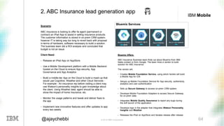 © 2016 IBM Corporation 64@ajaychebbi
IBM Mobile
Scenario:
ABC Insurance is looking to offer its agent (permanent or
contract) an IPad App to assist in selling insurance products.
The customer information is stored in on-prem CRM system,
however IT is taking way too long to revert back with proposal
in-terms of hardware, software necessary to build a solution.
The business team did a ROI analysis and concluded that
budget is not an issue.
Client Need:
• Release an IPad App on AppStore
• Use a Mobile Development platform with a Mobile Backend
hosted on the Cloud to ensure App security, App
Governance and App Analytics
• Build a middle-tier App on the Cloud to build a mash-up that
would use Cognitive, Weather and other Cloud Services -
For example - An insurance rep before visiting a client may
use Watson’s personality insights to gain knowledge about
the client. Using Weather data, agent should be able to
show the impact of home insurance, etc.
• Monitor the usage patterns and tweak and deliver fixes to
the app
• Implement new innovative features and offer updates to app
every two weeks
2. ABC Insurance lead generation app
Bluemix Offers:
ABC Insurance Business team finds out about Bluemix from IBM
Sales contact or from Google. The team hires a vendor to build
solution for ABC Insurance.
The vendor will,
• Creates Mobile Foundation Service, using which he/she will build
a Mobile App for iOS
• Setups up Mobile Foundation Service for App security, authenticity,
analytics and user authentication
• Sets up Secure Gateway to access on-prem CRM system.
• Develops Mobile Foundation Adapters to access Secure Gateway
for on-prem data
• Integrates Mobile Quality Assurance to report any bugs during
the soft launch of the application
• Develops logic in the adapter that integrates Watson Personality
Insights and Weather
• Releases the IPad on AppStore and iterates release after release
Bluemix Services
 
