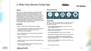 © 2016 IBM Corporation 65@ajaychebbi
IBM Mobile
Scenario:
Moto Corp is a traditional Automotive company that offers a
CRM service to all its 10k plus WW service centres. The
company spent millions to modernise infrastructure to offer
desktop apps to all its service centres. The IT team now plans
to offer an IPad or an Android Tablets to all service agents.
The challenge however is that the company is no mood to buy
hardware and software for this project. The evaluation team
also concluded that the new infrastructure will not perform well
for Mobile Apps given the latency involved.
Client Need:
• Rollout an IPad and/or an Android App on AppStore
• Use a Mobile Development platform with a Mobile Backend
hosted on the Cloud to ensure App security, App
Governance and App Analytics
• Build a middle-tier layer on the Cloud that would make the
app very responsive
• Monitor the usage patterns and tweak and deliver fixes to
the app
• Implement new innovative features and offer updates to app
every two weeks
• Reuse existing interfaces exposed to Cloud Apps and no
on-prem software or hardware
3. Moto Corp Service Center App
Bluemix Offers:
Moto Corp IT team finds out about Bluemix from IBM Sales contact or
from Google. The team hires a vendor to build solution for ABC
Insurance. The IT team,
• Creates Mobile Foundation Service, using which he/she will
develop a Mobile App for iOS
• Setups up Mobile Foundation Service for App security, authenticity,
analytics and user authentication
• Sets up Secure Gateway to access on-prem CRM system.
• Develops Mobile Foundation Adapters to access Secure Gateway
• For READ, uses a) dashDB to cache the data on Bluemix so
Mobile app response is super fast. b) Cloud Integration Service
to synch data with on-prem.
• For WRITE, uses a) MessageHub and Secure Connector to post
data to on-prem end points
• Iterates releasing of updates
Bluemix Services
 