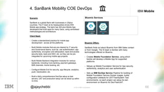 © 2016 IBM Corporation 66@ajaychebbi
IBM Mobile
Scenario:
SanBank is a global Bank with businesses in 20plus
countries. The IT team at its headquarters drives WW
Mobile app strategy. The bank has 300 plus Mobile App
developers that build apps for many Geos, using centralised
methodologies and architecture.
Client Need:
• Create a standardized practice for mobile app
development - across all the platforms
• Build Mobile modules that are pre-cleared by IT security
and Governance teams, such as, use authentication, app
authenticity, encryption and obfuscation, back-end access
security tests, back-end SSO, etc. so they can be pre-
integrated for upcoming mobile app projects
• Build Mobile Backend integration modules for various
backends, including Core-banking, payment gateways,
B2B channels, movie booking, etc.
• Configure Mobile End for security, app lifecycle, analytics,
push, Geolocation, etc.
• Build a fairly comprehensive DevOps setup so test
servers, UAT and production setup can be stood up within
no time.
4. SanBank Mobility COE DevOps
Bluemix Offers:
SanBank finds out about Bluemix from IBM Sales contact
or from Google. The SI team is familiar with many
technologies offered on Bluemix,
• Creates Mobile Foundation Service, using which
he/she will develop a Mobile App for supported
platforms
• Setups up Mobile Foundation Service for App security,
authenticity, analytics and user authentication
• Sets up IBM DevOps Service Pipeline for building of
Mobile Foundation Service Docker images, builds
configuration artefacts for UAT/Test/System Test
environments, so each project can setup its own
environment on Bluemix for Dev/Test/UAT.
Bluemix Services
 