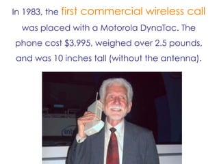 In 1983, the first commercial wireless call
was placed with a Motorola DynaTac. The
phone cost $3,995, weighed over 2.5 pounds,
and was 10 inches tall (without the antenna).
 