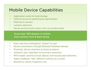 Mobile Device Capabilities
•     Application cache for local storage
•     CSS3 & Canvas for performance optimization
•     Multi-touch sensors
•     Location detection
•     Device positioning & motion: from an accelerometer
•     Orientation: direction from a digital compass
 • 
•     Audio: input from degrees of motion to speaker
      Gyroscope: 360 a microphone; output
 • 
•     Videocameras: capture/input facing camera
      Dual & image: front & back from a


•     Push: real-time notifications “instant” to user
•     Device connections: through Bluetooth between devices
•     Proximity: device closeness to physical objects
•     Ambient Light: light/dark environment awareness
•     RFID reader: identify & track objects with broadcasted identifiers
•     Haptic feedback: “feel” different surfaces on a screen
•     Biometrics: retinal, fingerprint, etc.
                                                                           100
 