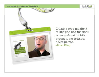 Facebook on the iPhone




                         Create a product, don’t
                         re-imagine one for small
                         screens. Great mobile
                         products are created,
                         never ported.
                         –Brian Fling




                                                    15
 
