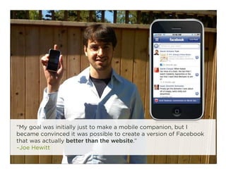“My goal was initially just to make a mobile companion, but I
became convinced it was possible to create a version of Facebook
that was actually better than the website.”
–Joe Hewitt
                                                                   16
 