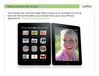 Make Content the Action

You should not view the large iPad screen as an invitation to bring
back all the functionality you pruned from your your iPhone
application. –iPad Interface Guidelines




                                                                      39
 