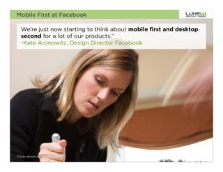 Mobile First at Facebook

  We're just now starting to think about mobile first and desktop
  second for a lot of our products.”
  -Kate Aronowitz, Design Director Facebook




Flickr photo by gscottolson                                         4
 