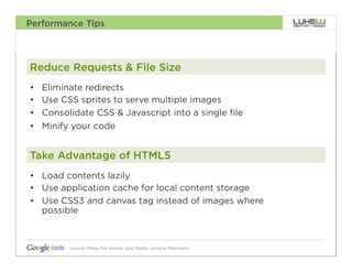 Performance Tips




Reduce Requests & File Size
•    Eliminate redirects
•    Use CSS sprites to serve multiple images
•    Consolidate CSS & Javascript into a single file
•    Minify your code


Take Advantage of HTML5
•  Load contents lazily
•  Use application cache for local content storage
•  Use CSS3 and canvas tag instead of images where
   possible



           Source: Make the mobile web faster, Jeremy Weinstein   43
 