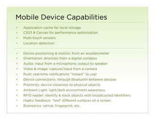 Mobile Device Capabilities
•    Application cache for local storage
•    CSS3 & Canvas for performance optimization
•    Multi-touch sensors
•    Location detection


•    Device positioning & motion: from an accelerometer
•    Orientation: direction from a digital compass
•    Audio: input from a microphone; output to speaker
•    Video & image: capture/input from a camera
•    Push: real-time notifications “instant” to user
•    Device connections: through Bluetooth between devices
•    Proximity: device closeness to physical objects
•    Ambient Light: light/dark environment awareness
•    RFID reader: identify & track objects with broadcasted identifiers
•    Haptic feedback: “feel” different surfaces on a screen
•    Biometrics: retinal, fingerprint, etc.
                                                                          80
 