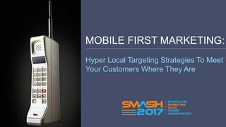 MOBILE FIRST MARKETING:
Hyper Local Targeting Strategies To Meet
Your Customers Where They Are
 