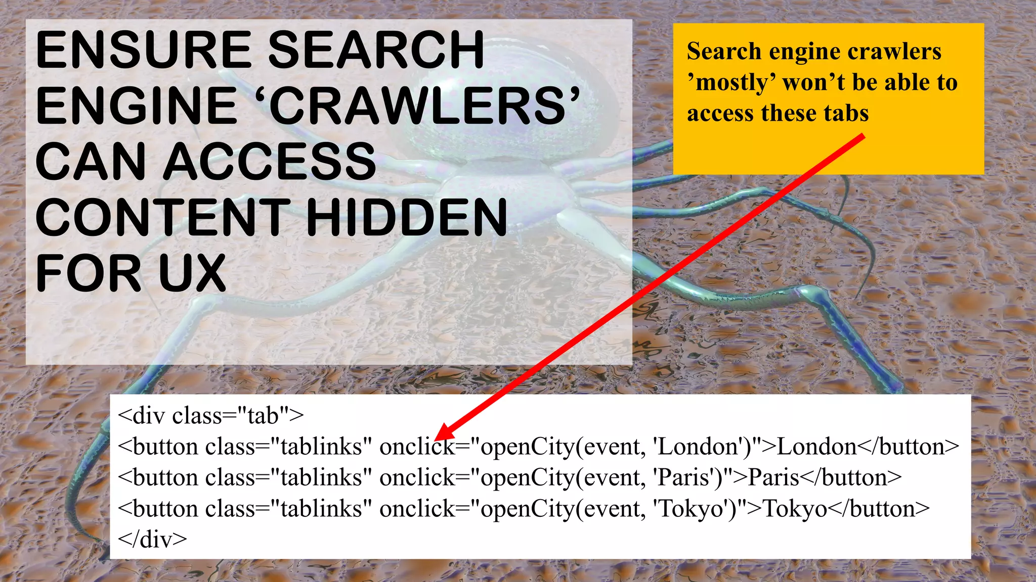 ENSURE SEARCH
ENGINE ‘CRAWLERS’
CAN ACCESS
CONTENT HIDDEN
FOR UX
<div class="tab">
<button class="tablinks" onclick="openCity(event, 'London')">London</button>
<button class="tablinks" onclick="openCity(event, 'Paris')">Paris</button>
<button class="tablinks" onclick="openCity(event, 'Tokyo')">Tokyo</button>
</div>
Search engine crawlers
’mostly’ won’t be able to
access these tabs
 