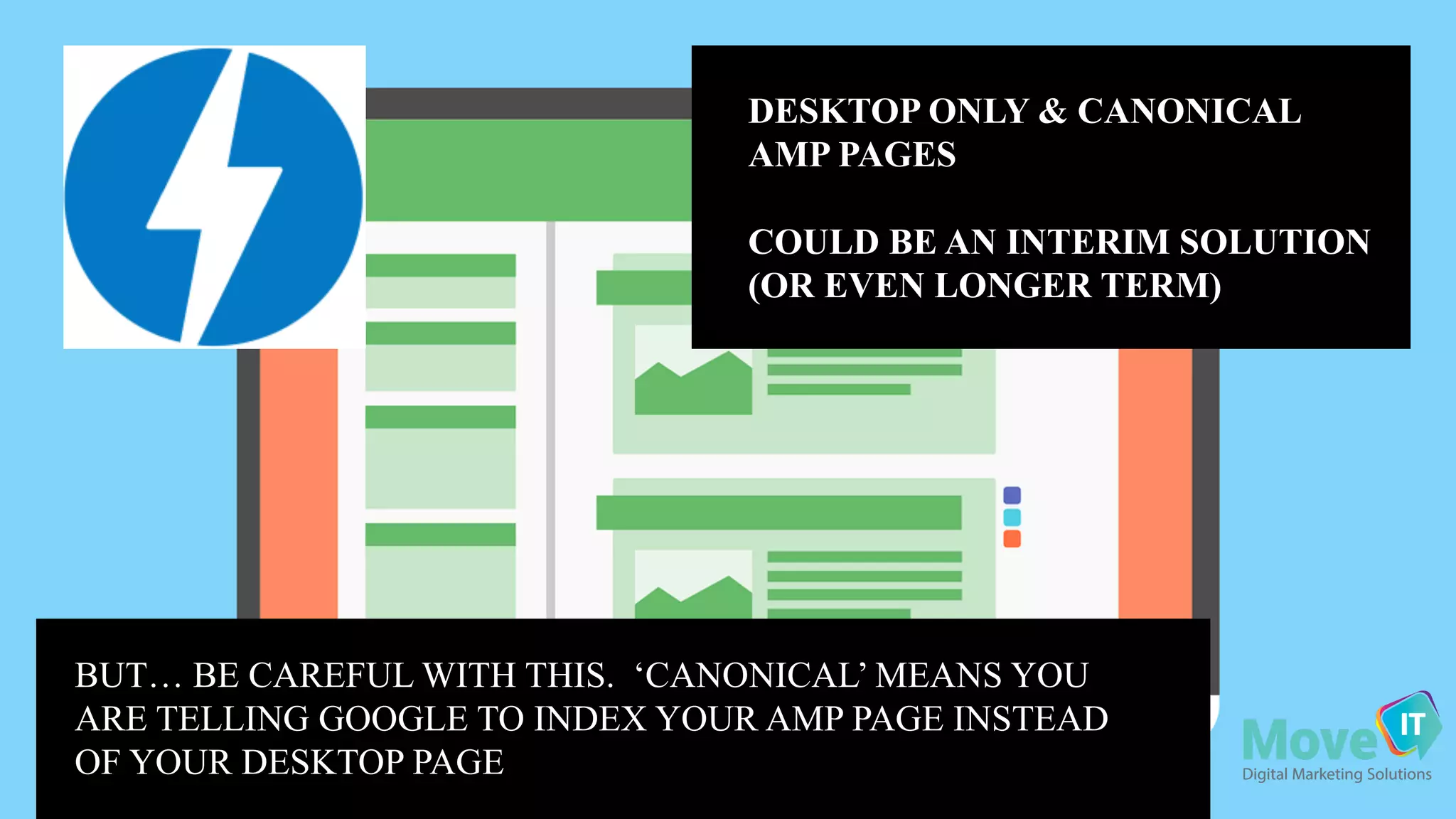 DESKTOP ONLY & CANONICAL
AMP PAGES
COULD BE AN INTERIM SOLUTION
(OR EVEN LONGER TERM)
BUT… BE CAREFUL WITH THIS. ‘CANONICAL’ MEANS YOU
ARE TELLING GOOGLE TO INDEX YOUR AMP PAGE INSTEAD
OF YOUR DESKTOP PAGE
 