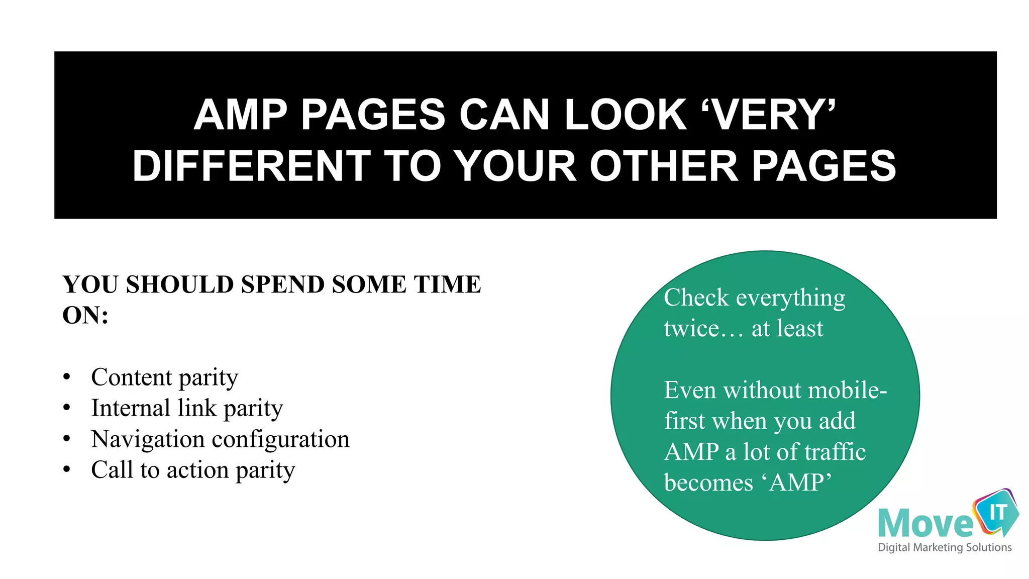AMP  PAGES  CAN  LOOK  ‘VERY’  
DIFFERENT  TO  YOUR  OTHER  PAGES
YOU SHOULD SPEND SOME TIME
ON:
• Content parity
• Internal link parity
• Navigation configuration
• Call to action parity
Check everything
twice… at least
Even without mobile-
first when you add
AMP a lot of traffic
becomes ‘AMP’
 