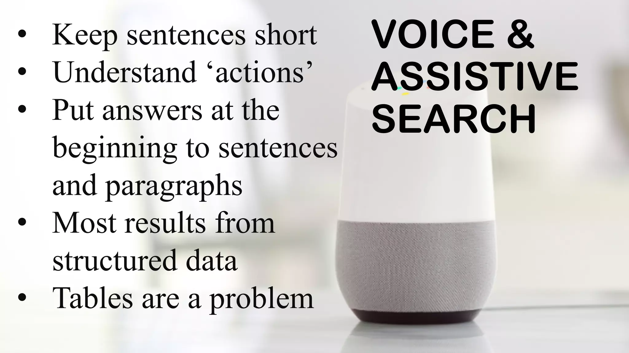 VOICE &
ASSISTIVE
SEARCH
• Keep sentences short
• Understand ‘actions’
• Put answers at the
beginning to sentences
and paragraphs
• Most results from
structured data
• Tables are a problem
 