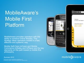 MobileAware’s
    Mobile First
    Platform

  MobileAware provides operators with the
  ability to achieve Online Mobility. This
  strategy takes operators mobile in a fast,
  effective and systemic way.
  Mobile Self-Care (mCare) and Mobile
  Commerce (mSales and mPlace) are the key
  elements on the path toward a mobile first
  philosophy.

Summer 2012
This document is strictly CONFIDENTIAL © MobileAware Ltd.
All trademarks, creations, visuals are the property of their respective owners.
 