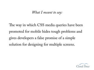 What I meant to say:


The way in which CSS media queries have been
promoted for mobile hides tough problems and
gives developers a false promise of a simple
solution for designing for multiple screens.
 