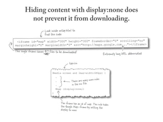 Hiding content with display:none does
          not prevent it from downloading.
                        Look inside ontap.html to
                        find this code.
 <iframe id="map" width="300" height="300" frameborder="0" scrolling="no"
marginheight="0" marginwidth="0" src="http://maps.google.com..."></iframe>
This single iframe causes 47 files to be downloaded!
                                                                              Extremely long URL abbreviated

                                              taps.css

                               @media screen and (max-width:480px) {
                                   .
                                                                      les
                                   .            There are many more ru
                                   .            in the css file.
                                   #map {display:none;}
                               }



                                       The iframe has an id of map. This rule hides
                                       the Google Maps iframe by setting the
                                       display to none.
 