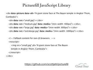 Picturefill JavaScript Library
<div data-picture data-alt="A giant stone face at The Bayon temple in Angkor Thom,
Cambodia">
  <div data-src="small.jpg"></div>
  <div data-src="medium.jpg" data-media="(min-width: 400px)"></div>
  <div data-src="large.jpg" data-media="(min-width: 800px)"></div>
  <div data-src="extralarge.jpg" data-media="(min-width: 1000px)"></div>


  <!-- Fallback content for non-JS browsers. -->
  <noscript>
    <img src="small.jpg" alt="A giant stone face at The Bayon
    temple in Angkor Thom, Cambodia">
  </noscript>
</div>



                  https://github.com/scottjehl/pictureﬁll
 