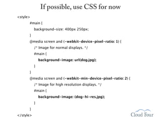 If possible, use CSS for now
<style>
      #main {
           background-size: 400px 250px;
      }
      @media screen and (-webkit-device-pixel-ratio: 1) {
           /* Image for normal displays. */
           #main {
               background-image: url(dog.jpg);
           }
      }
      @media screen and (-webkit-min-device-pixel-ratio: 2) {
           /* Image for high resolution displays. */
           #main {
               background-image: (dog-hi-res.jpg);
           }
      }
</style>
 