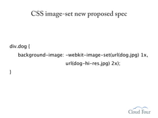 CSS image-set new proposed spec



div.dog {
    background-image: -webkit-image-set(url(dog.jpg) 1x,
                       url(dog-hi-res.jpg) 2x);
}
 