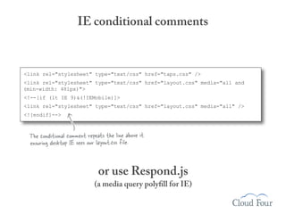IE conditional comments



<link rel="stylesheet" type="text/css" href="taps.css" />
<link rel="stylesheet" type="text/css" href="layout.css" media="all and
(min-width: 481px)">
<!--[if (lt IE 9)&(!IEMobile)]>
<link rel="stylesheet" type="text/css" href="layout.css" media="all" />
<![endif]-->



  The conditional comment repeats the line above it
  ensuring desktop IE sees our layout.css file.


                               or use Respond.js
                             (a media query polyfill for IE)
 