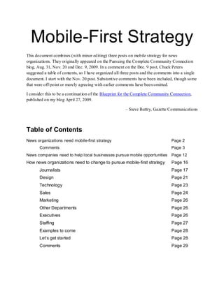 Mobile-First Strategy
This document combines (with minor editing) three posts on mobile strategy for news
organizations. They originally appeared on the Pursuing the Complete Community Connection
blog, Aug. 31, Nov. 20 and Dec. 9, 2009. In a comment on the Dec. 9 post, Chuck Peters
suggested a table of contents, so I have organized all three posts and the comments into a single
document. I start with the Nov. 20 post. Substantive comments have been included, though some
that were off-point or merely agreeing with earlier comments have been omitted.

I consider this to be a continuation of the Blueprint for the Complete Community Connection,
published on my blog April 27, 2009.

                                                        – Steve Buttry, Gazette Communications



Table of Contents
News organizations need mobile-first strategy                                     Page 2
       Comments                                                                   Page 3
News companies need to help local businesses pursue mobile opportunities          Page 12
How news organizations need to change to pursue mobile-first strategy             Page 16
       Journalists                                                                Page 17
       Design                                                                     Page 21
       Technology                                                                 Page 23
       Sales                                                                      Page 24
       Marketing                                                                  Page 26
       Other Departments                                                          Page 26
       Executives                                                                 Page 26
       Staffing                                                                   Page 27
       Examples to come                                                           Page 28
       Let‘s get started                                                          Page 28
       Comments                                                                   Page 29
 