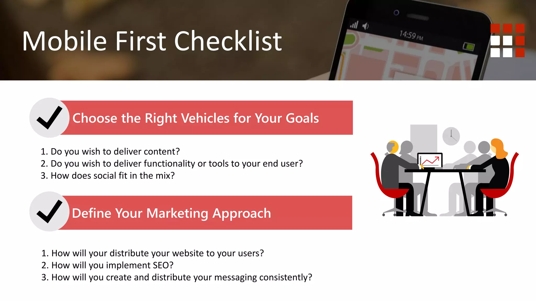 1. Do you wish to deliver content? Website is best.
2. Do you wish to deliver functionality or tools to your end user?
Mobile First Mobile Responsive
Mobile First Checklist
Choose the Right Vehicles for Your Goals
Define Your Marketing Approach
1. Do you wish to deliver content?
2. Do you wish to deliver functionality or tools to your end user?
3. How does social fit in the mix?
1. How will your distribute your website to your users?
2. How will you implement SEO?
3. How will you create and distribute your messaging consistently?
 