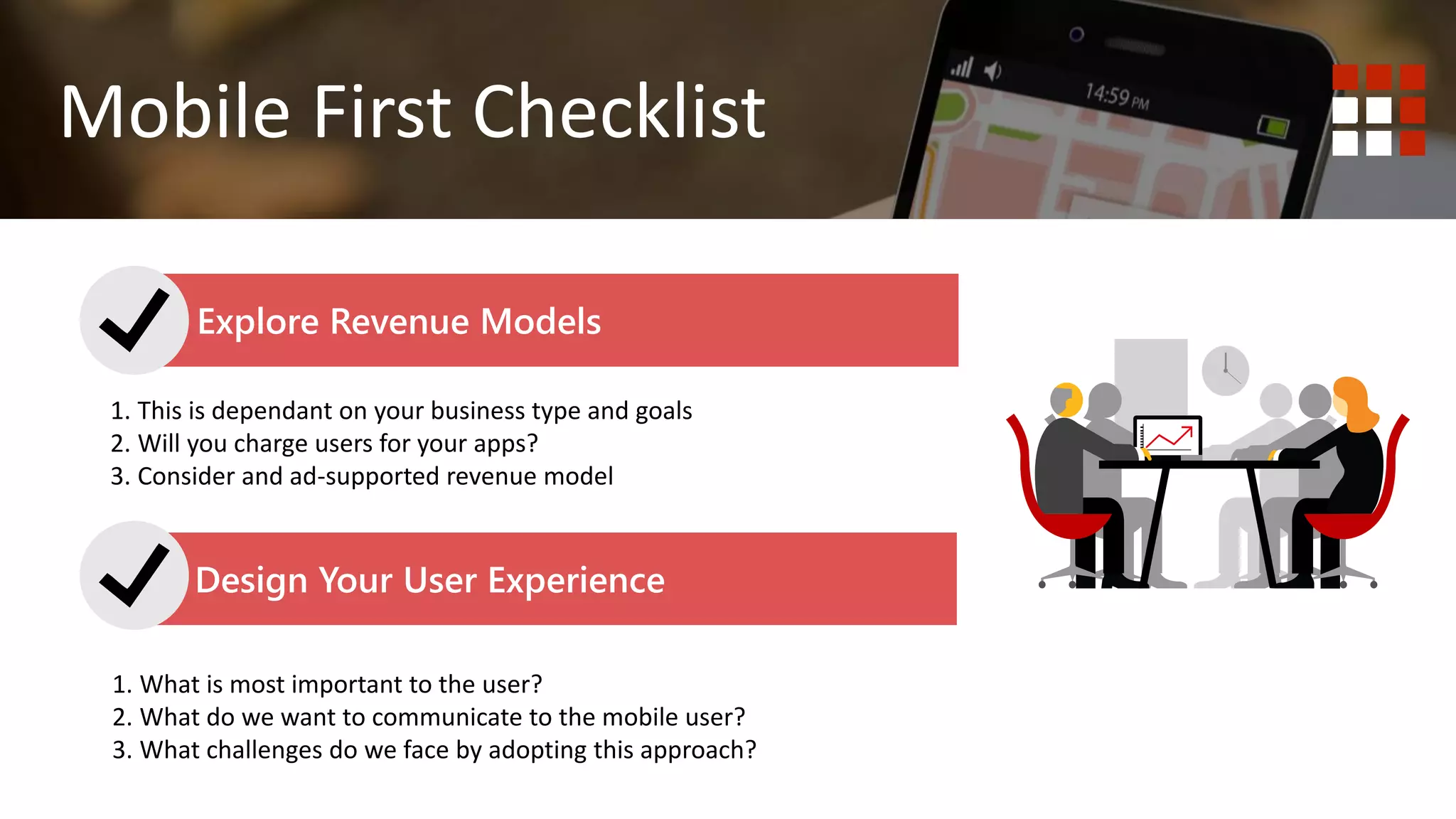 1. Do you wish to deliver content? Website is best.
2. Do you wish to deliver functionality or tools to your end user?
Mobile First Mobile Responsive
Mobile First Checklist
Explore Revenue Models
Design Your User Experience
1. This is dependant on your business type and goals
2. Will you charge users for your apps?
3. Consider and ad-supported revenue model
1. What is most important to the user?
2. What do we want to communicate to the mobile user?
3. What challenges do we face by adopting this approach?
 