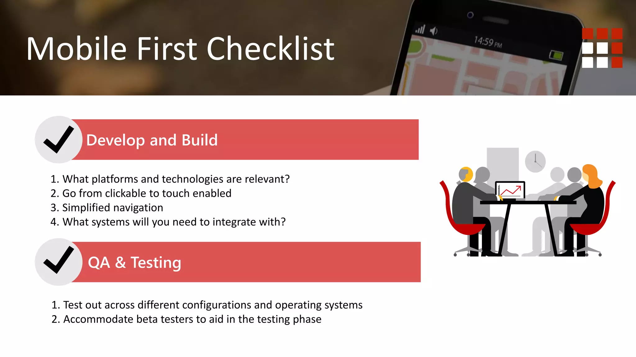 1. Do you wish to deliver content? Website is best.
2. Do you wish to deliver functionality or tools to your end user?
Mobile First Mobile Responsive
Mobile First Checklist
QA & Testing
1. What platforms and technologies are relevant?
2. Go from clickable to touch enabled
3. Simplified navigation
4. What systems will you need to integrate with?
Develop and Build
1. Test out across different configurations and operating systems
2. Accommodate beta testers to aid in the testing phase
 