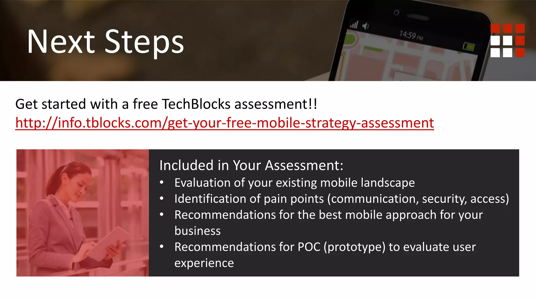First
Mobile Responsive
Get started with a free TechBlocks assessment!!
http://info.tblocks.com/get-your-free-mobile-strategy-assessment
Next Steps
Included in Your Assessment:
• Evaluation of your existing mobile landscape
• Identification of pain points (communication, security, access)
• Recommendations for the best mobile approach for your
business
• Recommendations for POC (prototype) to evaluate user
experience
 