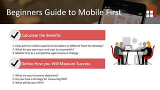 1. Do you wish to deliver content? Website is best.
2. Do you wish to deliver functionality or tools to your end user?
Mobile First Mobile Responsive
Beginners Guide to Mobile First
Calculate the Benefits
Define How you Will Measure Success
1. How will the mobile experience be better or different from the desktop?
2. What do you want your end user to accomplish?
3. Mobile First as a competitive agile business strategy
1. What are your business objectives?
2. Do you have a strategy for measuring ROI?
3. What will be your KPIs?
 